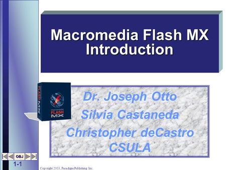 1-1 OBJ Copyright 2003, Paradigm Publishing Inc. Dr. Joseph Otto Silvia Castaneda Christopher deCastro CSULA Macromedia Flash MX Introduction.