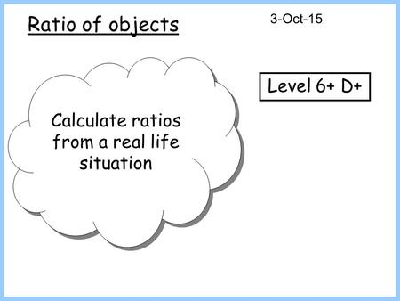 Ratio of objects 3-Oct-15 Calculate ratios from a real life situation Level 6+ D+