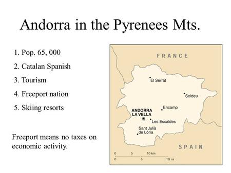 Andorra in the Pyrenees Mts. 1. Pop. 65, 000 2. Catalan Spanish 3. Tourism 4. Freeport nation 5. Skiing resorts Freeport means no taxes on economic activity.