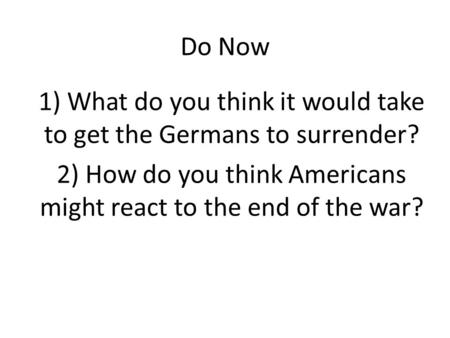 Do Now 1) What do you think it would take to get the Germans to surrender? 2) How do you think Americans might react to the end of the war?