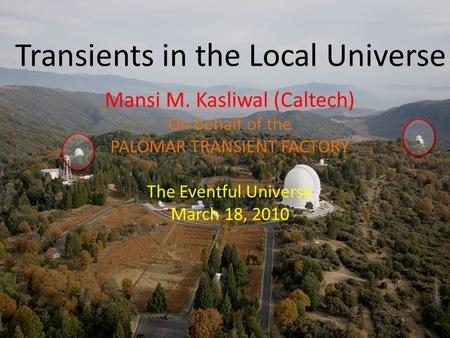 Transients in the Local Universe Mansi M. Kasliwal (Caltech) On behalf of the PALOMAR TRANSIENT FACTORY The Eventful Universe March 18, 2010.