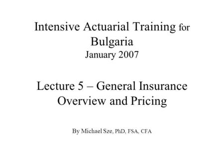 Intensive Actuarial Training for Bulgaria January 2007 Lecture 5 – General Insurance Overview and Pricing By Michael Sze, PhD, FSA, CFA.