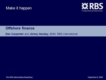September 9, 2008 Make it happen Offshore finance Dan Carpenter and Jimmy Hendey, BDM, RBS International The RBS Intermediary Roadshow.