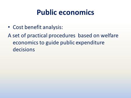 Public economics Cost benefit analysis: A set of practical procedures based on welfare economics to guide public expenditure decisions.
