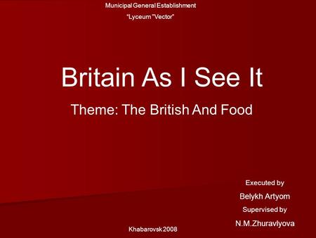 Municipal General Establishment “Lyceum Vector” Britain As I See It Theme: The British And Food Khabarovsk 2008 Executed by Belykh Artyom Supervised by.