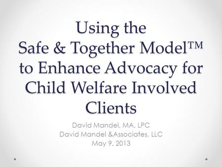 Using the Safe & Together Model™ to Enhance Advocacy for Child Welfare Involved Clients David Mandel, MA, LPC David Mandel &Associates, LLC May 9, 2013.