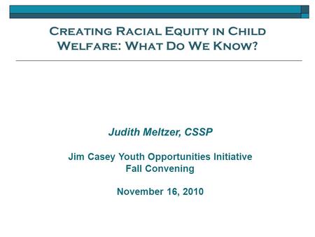Creating Racial Equity in Child Welfare: What Do We Know? Judith Meltzer, CSSP Jim Casey Youth Opportunities Initiative Fall Convening November 16, 2010.