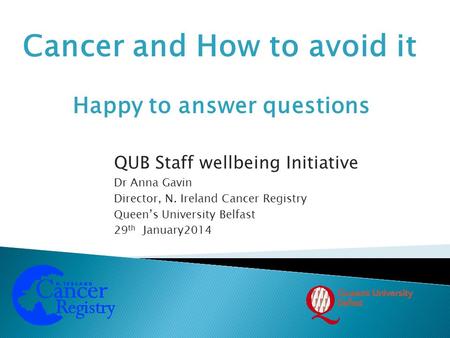 Cancer and How to avoid it QUB Staff wellbeing Initiative Dr Anna Gavin Director, N. Ireland Cancer Registry Queen’s University Belfast 29 th January2014.