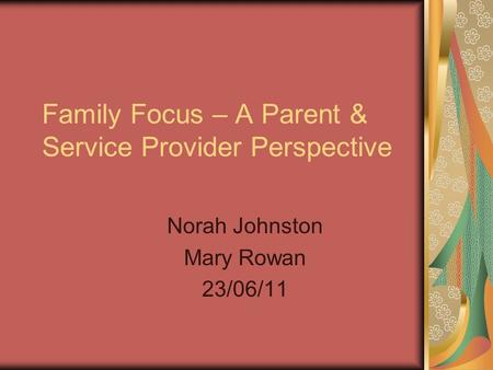 Family Focus – A Parent & Service Provider Perspective Norah Johnston Mary Rowan 23/06/11.