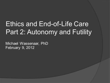 Ethics and End-of-Life Care Part 2: Autonomy and Futility Michael Wassenaar, PhD February 9, 2012.