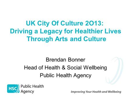 UK City Of Culture 2O13: Driving a Legacy for Healthier Lives Through Arts and Culture Brendan Bonner Head of Health & Social Wellbeing Public Health Agency.