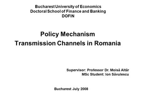 Bucharest University of Economics Doctoral School of Finance and Banking DOFIN Policy Mechanism Transmission Channels in Romania Supervisor: Professor.