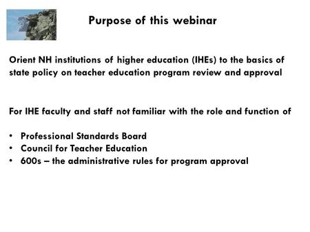Purpose of this webinar Orient NH institutions of higher education (IHEs) to the basics of state policy on teacher education program review and approval.