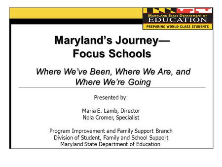 Maryland’s Journey— Focus Schools Where We’ve Been, Where We Are, and Where We’re Going Presented by: Maria E. Lamb, Director Nola Cromer, Specialist Program.