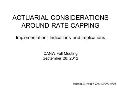 ACTUARIAL CONSIDERATIONS AROUND RATE CAPPING Implementation, Indications and Implications CANW Fall Meeting September 28, 2012 Thomas G. Hess FCAS, MAAA,