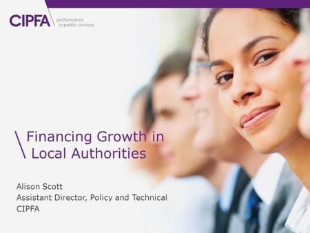 Financing Growth in Local Authorities Alison Scott Assistant Director, Policy and Technical CIPFA.