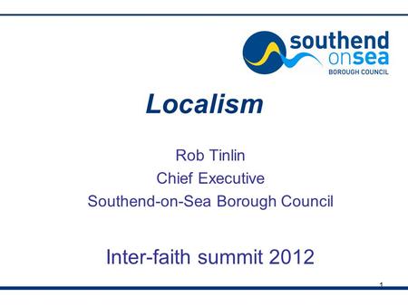 1 Localism Rob Tinlin Chief Executive Southend-on-Sea Borough Council Inter-faith summit 2012.