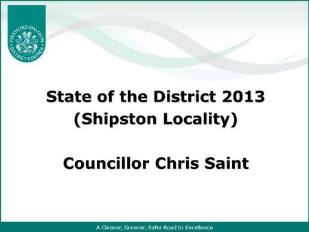 A Cleaner, Greener, Safer Road to Excellence State of the District 2013 (Shipston Locality) Councillor Chris Saint.