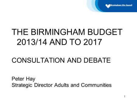 1 THE BIRMINGHAM BUDGET 2013/14 AND TO 2017 CONSULTATION AND DEBATE Peter Hay Strategic Director Adults and Communities.