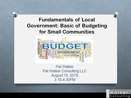 Fundamentals of Local Government: Basic of Budgeting for Small Communities Pat Walker Pat Walker Consulting LLC August 19, 2015 3:15-4:30PM.