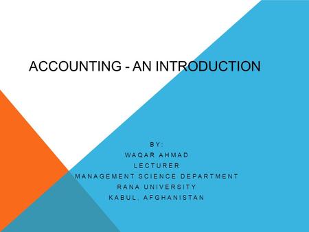 ACCOUNTING - AN INTRODUCTION BY: WAQAR AHMAD LECTURER MANAGEMENT SCIENCE DEPARTMENT RANA UNIVERSITY KABUL, AFGHANISTAN.