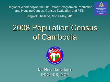 1 2008 Population Census of Cambodia By Mrs. Hang Lina DDG-NIS, MOP Regional Workshop on the 2010 World Program on Population and Housing Census: Census.
