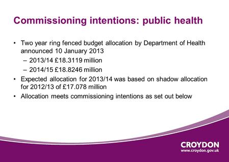 Commissioning intentions: public health Two year ring fenced budget allocation by Department of Health announced 10 January 2013 –2013/14 £18.3119 million.