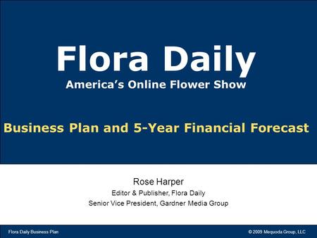 Flora Daily Business Plan © 2009 Mequoda Group, LLC Business Plan and 5-Year Financial Forecast Flora Daily America’s Online Flower Show Rose Harper Editor.