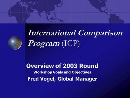 International Comparison Program (ICP) Overview of 2003 Round Workshop Goals and Objectives Fred Vogel, Global Manager.