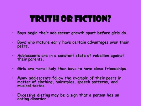Truth or Fiction? Boys begin their adolescent growth spurt before girls do. Boys who mature early have certain advantages over their peers. Adolescents.