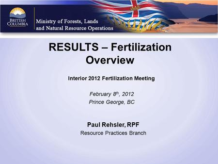RESULTS – Fertilization Overview Interior 2012 Fertilization Meeting February 8 th, 2012 Prince George, BC Paul Rehsler, RPF Resource Practices Branch.
