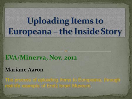 EVA/Minerva, Nov. 2012 Mariane Aaron The process of uploading items to Europeana, through real-life example of Eretz Israel Museum.
