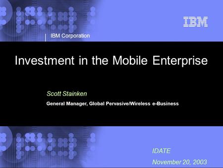 IBM Corporation IDATE November 20, 2003 Investment in the Mobile Enterprise Scott Stainken General Manager, Global Pervasive/Wireless e-Business.