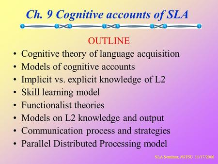 SLA Seminar, NSYSU 11/17/2006 Ch. 9 Cognitive accounts of SLA OUTLINE Cognitive theory of language acquisition Models of cognitive accounts Implicit vs.