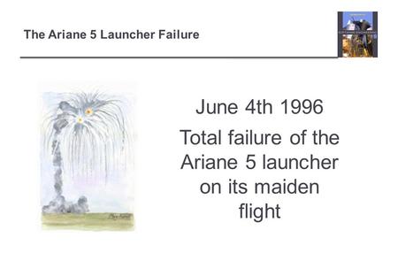 The Ariane 5 Launcher Failure June 4th 1996 Total failure of the Ariane 5 launcher on its maiden flight.