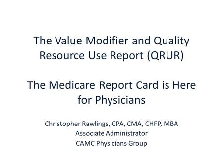 The Value Modifier and Quality Resource Use Report (QRUR) The Medicare Report Card is Here for Physicians Christopher Rawlings, CPA, CMA, CHFP, MBA Associate.