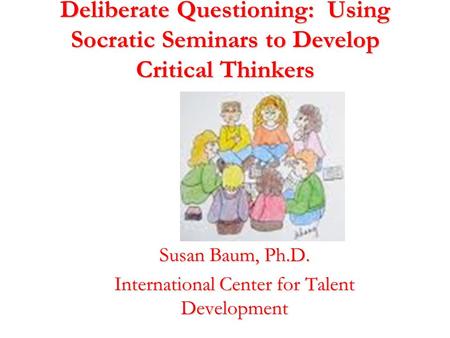 Deliberate Questioning: Using Socratic Seminars to Develop Critical Thinkers Susan Baum, Ph.D. International Center for Talent Development.