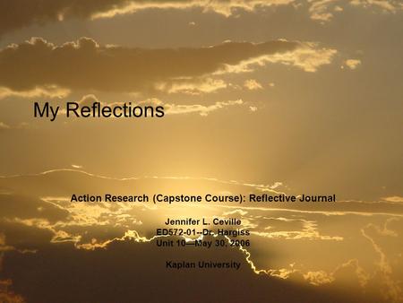 My Reflections Action Research (Capstone Course): Reflective Journal Jennifer L. Ceville ED572-01--Dr. Hargiss Unit 10—May 30, 2006 Kaplan University.