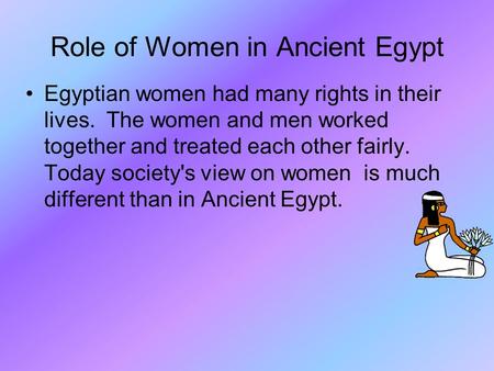 Role of Women in Ancient Egypt Egyptian women had many rights in their lives. The women and men worked together and treated each other fairly. Today society's.