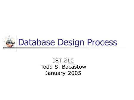 IST 210 Database Design Process IST 210 Todd S. Bacastow January 2005.