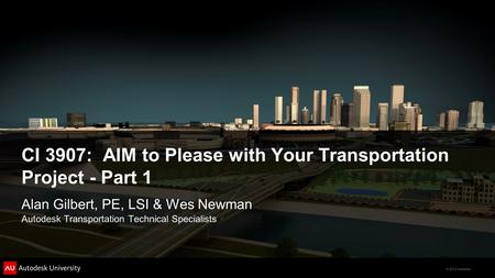 © 2012 Autodesk CI 3907: AIM to Please with Your Transportation Project - Part 1 Alan Gilbert, PE, LSI & Wes Newman Autodesk Transportation Technical Specialists.
