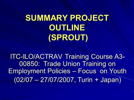 SUMMARY PROJECT OUTLINE (SPROUT) ITC-ILO/ACTRAV Training Course A3- 00850: Trade Union Training on Employment Policies – Focus on Youth (02/07 – 27/07/2007,