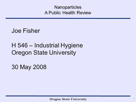 Oregon State University Nanoparticles A Public Health Review 1 Joe Fisher H 546 – Industrial Hygiene Oregon State University 30 May 2008.