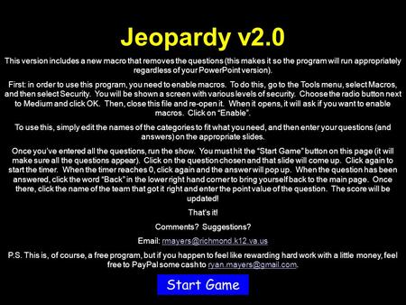 Jeopardy v2.0 This version includes a new macro that removes the questions (this makes it so the program will run appropriately regardless of your PowerPoint.