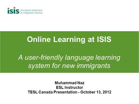 Online Learning at ISIS A user-friendly language learning system for new immigrants Muhammad Naz ESL Instructor TESL Canada Presentation - October 13,