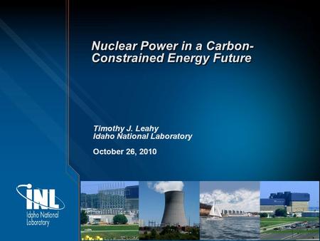 Nuclear Power in a Carbon- Constrained Energy Future Timothy J. Leahy Idaho National Laboratory October 26, 2010.