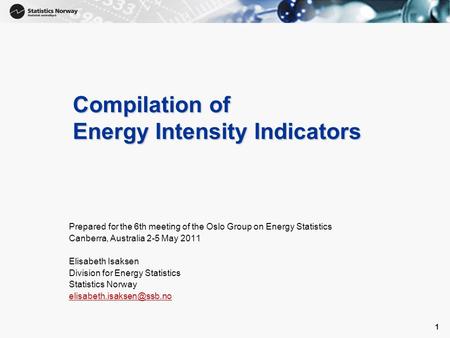 1 1 Compilation of Energy Intensity Indicators Prepared for the 6th meeting of the Oslo Group on Energy Statistics Canberra, Australia 2-5 May 2011 Elisabeth.