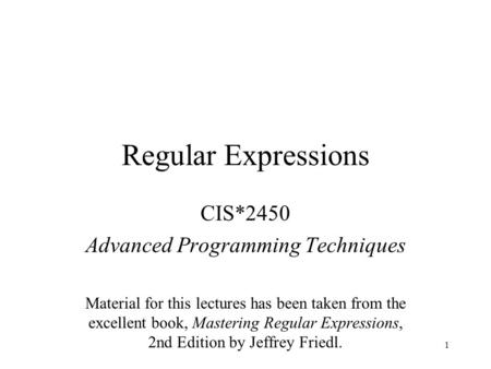 1 Regular Expressions CIS*2450 Advanced Programming Techniques Material for this lectures has been taken from the excellent book, Mastering Regular Expressions,