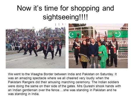 Now it’s time for shopping and sightseeing!!!! We went to the Waagha Border between India and Pakistan on Saturday. It was an amazing spectacle where we.