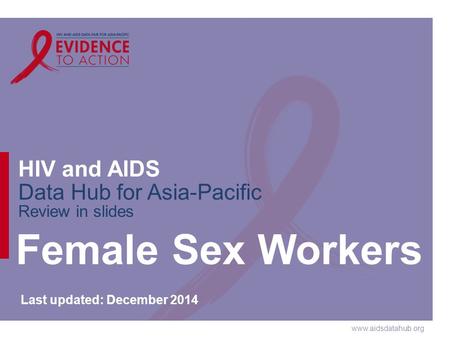 Www.aidsdatahub.org HIV and AIDS Data Hub for Asia-Pacific Review in slides Female Sex Workers Last updated: December 2014.